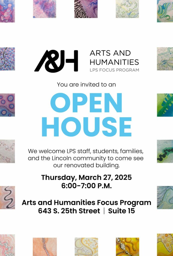 You are invited to an Open House. We welcome LPS staff, students, families, and the Lincoln community to come see our renovated building. Thursday, March 27, 2025 6:00-7:00 P.M. Arts and Humanities Focus Program 643 S. 25th Street | Suite 15